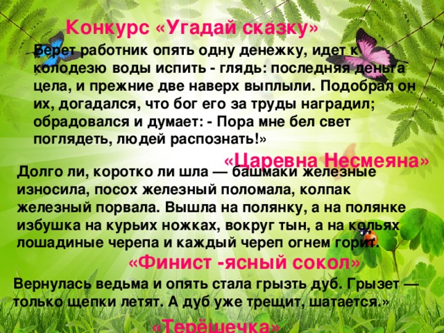 Конкурс «Угадай сказку» Берет работник опять одну денежку, идет к колодезю воды испить - глядь: последняя деньга цела, и прежние две наверх выплыли. Подобрал он их, догадался, что бог его за труды наградил; обрадовался и думает: - Пора мне бел свет поглядеть, людей распознать!» «Царевна Несмеяна» Долго ли, коротко ли шла — башмаки железные износила, посох железный поломала, колпак железный порвала. Вышла на полянку, а на полянке избушка на курьих ножках, вокруг тын, а на кольях лошадиные черепа и каждый череп огнем горит. «Финист -ясный сокол» Вернулась ведьма и опять стала грызть дуб. Грызет — только щепки летят. А дуб уже трещит, шатается. » «Терёшечка»