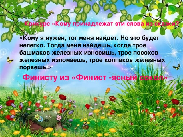 Конкурс «Кому принадлежат эти слова из сказки? «Кому я нужен, тот меня найдет. Но это будет нелегко. Тогда меня найдешь, когда трое башмаков железных износишь, трое посохов железных изломаешь, трое колпаков железных порвешь.» Финисту из «Финист -ясный сокол»