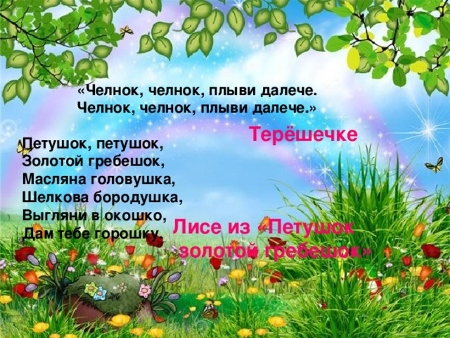 «Челнок, челнок, плыви далече. Челнок, челнок, плыви далече.» Терёшечке Петушок, петушок, Золотой гребешок, Масляна головушка, Шелкова бородушка, Выгляни в окошко, Дам тебе горошку. Лисе из «Петушок  золотой гребешок»