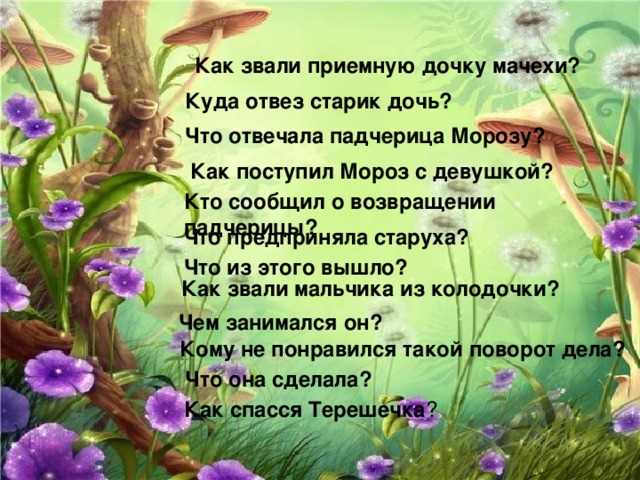 Как звали приемную дочку мачехи?  Куда отвез старик дочь?  Что отвечала падчерица Морозу?  Как поступил Мороз с девушкой?  Кто сообщил о возвращении падчерицы?  Что предприняла старуха?  Что из этого вышло?  Как звали мальчика из колодочки?  Чем занимался он?  Кому не понравился такой поворот дела?  Что она сделала?  Как спасся Терешечка ?