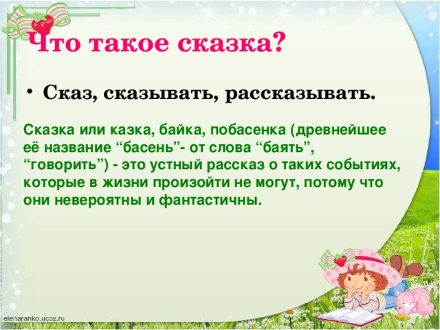 Что такое сказка? Сказ, сказывать, рассказывать. Сказка или казка, байка, побасенка (древнейшее её название “басень”- от слова “баять”, “говорить”) - это устный рассказ о таких событиях, которые в жизни произойти не могут, потому что они невероятны и фантастичны.