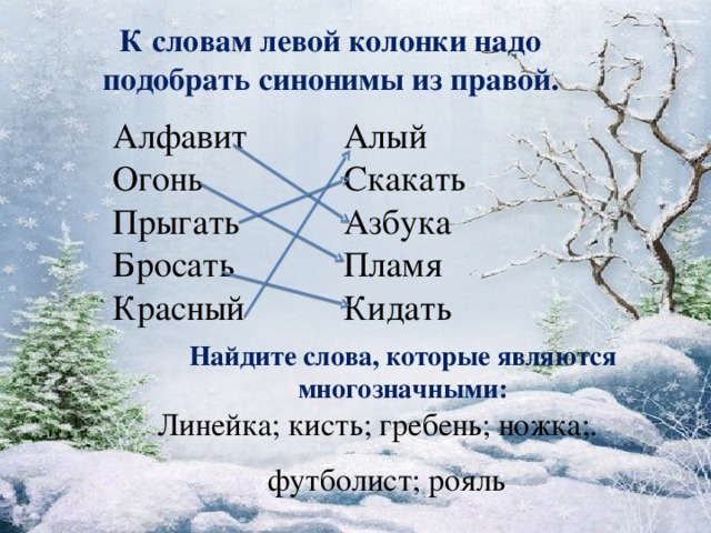 К словам левой колонки надо подобрать синонимы из правой. Алфавит  Огонь  Прыгать  Бросать  Красный Алый  Скакать  Азбука  Пламя  Кидать Найдите слова, которые являются многозначными: Линейка; кисть; гребень; ножка;. футболист; рояль