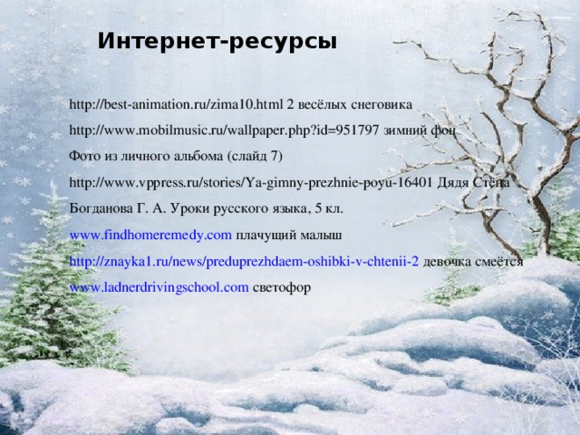 Интернет-ресурсы http://best-animation.ru/zima10.html 2 весёлых снеговика http://www.mobilmusic.ru/wallpaper.php?id=951797 зимний фон Фото из личного альбома (слайд 7) http://www.vppress.ru/stories/Ya-gimny-prezhnie-poyu-16401 Дядя Стёпа Богданова Г. А. Уроки русского языка, 5 кл. www.findhomeremedy.com  плачущий малыш http://znayka1.ru/news/preduprezhdaem-oshibki-v-chtenii-2  девочка смеётся www.ladnerdrivingschool.com  светофор