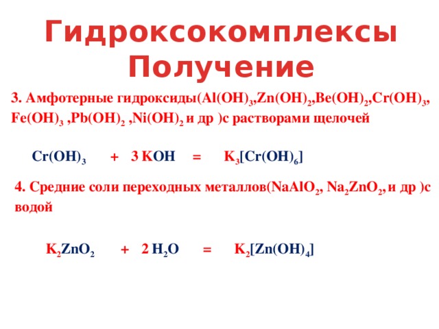 Гидроксокомплексы Получение 3. Амфотерные гидроксиды(Al(OH) 3 ,Zn(OH) 2 ,Be(OH) 2 ,Cr(OH) 3 , Fe(OH) 3 ,Pb(OH) 2 ,Ni(OH) 2 и др )с растворами щелочей Cr(OH) 3  + K OH  = K 3 [Cr(OH) 6 ] 3 4. Средние соли переходных металлов(NaAlO 2 , Na 2 ZnO 2 ,  и др )с водой K 2 ZnO 2 + H 2 O  = K 2 [Zn(OH) 4 ] 2