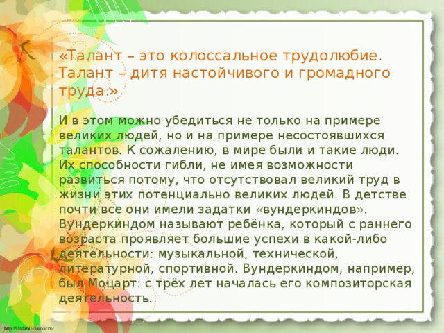 «Талант – это колоссальное трудолюбие. Талант – дитя настойчивого и громадного труда.» И в этом можно убедиться не только на примере великих людей, но и на примере несостоявшихся талантов. К сожалению, в мире были и такие люди. Их способности гибли, не имея возможности развиться потому, что отсутствовал великий труд в жизни этих потенциально великих людей. В детстве почти все они имели задатки «вундеркиндов». Вундеркиндом называют ребёнка, который с раннего возраста проявляет большие успехи в какой-либо деятельности: музыкальной, технической, литературной, спортивной. Вундеркиндом, например, был Моцарт: с трёх лет началась его композиторская деятельность.