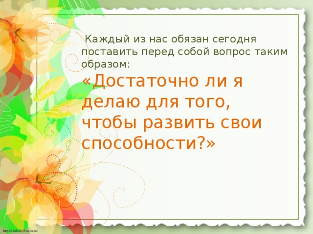 Каждый из нас обязан сегодня поставить перед собой вопрос таким образом: «Достаточно ли я делаю для того, чтобы развить свои способности?»