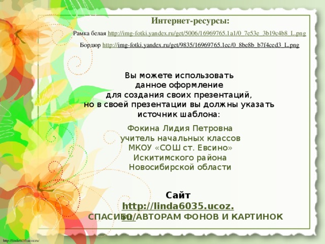 Интернет-ресурсы: Рамка белая http://img-fotki.yandex.ru/get/5006/16969765.1a1/0_7e53e_3b19c4b8_L.png  Бордюр http:// img-fotki.yandex.ru/get/9835/16969765.1ec/0_8be8b_b7f4ced3_L.png  Вы можете использовать данное оформление для создания своих презентаций, но в своей презентации вы должны указать источник шаблона: Фокина Лидия Петровна учитель начальных классов МКОУ «СОШ ст. Евсино» Искитимского района Новосибирской области Сайт http://linda6035.ucoz.ru/   СПАСИБО АВТОРАМ ФОНОВ И КАРТИНОК