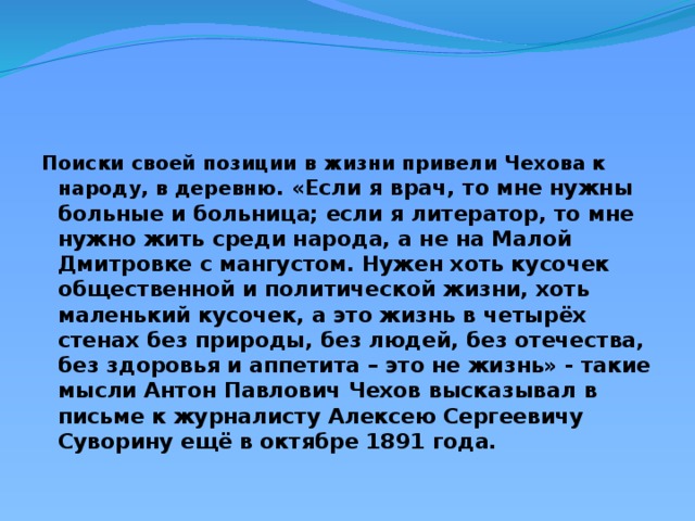 Поиски своей позиции в жизни привели Чехова к народу, в деревню. «Если я врач, то мне нужны больные и больница; если я литератор, то мне нужно жить среди народа, а не на Малой Дмитровке с мангустом. Нужен хоть кусочек общественной и политической жизни, хоть маленький кусочек, а это жизнь в четырёх стенах без природы, без людей, без отечества, без здоровья и аппетита – это не жизнь» - такие мысли Антон Павлович Чехов высказывал в письме к журналисту Алексею Сергеевичу Суворину ещё в октябре 1891 года.