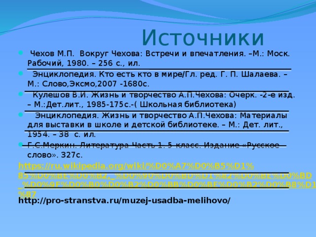 Источники  Чехов М.П. Вокруг Чехова: Встречи и впечатления. –М.: Моск. Рабочий, 1980. – 256 с., ил.  Энциклопедия. Кто есть кто в мире/Гл. ред. Г. П. Шалаева. – М.: Слово,Эксмо,2007 -1680с.  Кулешов В.И. Жизнь и творчество А.П.Чехова: Очерк. -2-е изд. – М.:Дет.лит., 1985-175с.-( Школьная библиотека)  Энциклопедия. Жизнь и творчество А.П.Чехова: Материалы для выставки в школе и детской библиотеке. – М.: Дет. лит., 1954. – 38 с. ил. Г.С.Меркин. Литература Часть 1. 5 класс. Издание «Русское слово». 327с. https://ru.wikipedia.org/wiki/%D0%A7%D0%B5%D1%85%D0%BE%D0%B2,_%D0%90%D0%BD%D1%82%D0%BE%D0%BD_%D0%9F%D0%B0%D0%B2%D0%BB%D0%BE%D0%B2%D0%B8%D1%87 http://pro-stranstva.ru/muzej-usadba-melihovo/