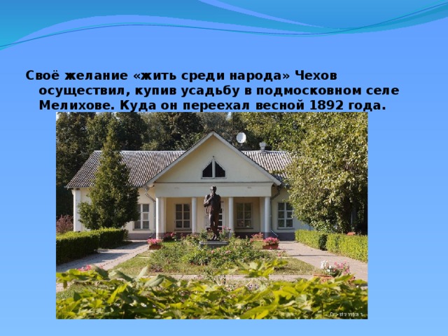 Своё желание «жить среди народа» Чехов осуществил, купив усадьбу в подмосковном селе Мелихове. Куда он переехал весной 1892 года.