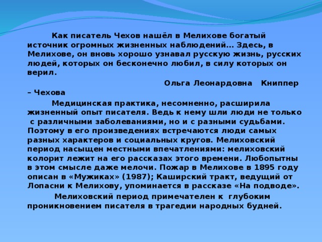 Как писатель Чехов нашёл в Мелихове богатый источник огромных жизненных наблюдений… Здесь, в Мелихове, он вновь хорошо узнавал русскую жизнь, русских людей, которых он бесконечно любил, в силу которых он верил.  Ольга Леонардовна Книппер – Чехова  Медицинская практика, несомненно, расширила жизненный опыт писателя. Ведь к нему шли люди не только с различными заболеваниями, но и с разными судьбами. Поэтому в его произведениях встречаются люди самых разных характеров и социальных кругов. Мелиховский период насыщен местными впечатлениями: мелиховский колорит лежит на его рассказах этого времени. Любопытны в этом смысле даже мелочи. Пожар в Мелихове в 1895 году описан в «Мужиках» (1987); Каширский тракт, ведущий от Лопасни к Мелихову, упоминается в рассказе «На подводе».  Мелиховский период примечателен к глубоким проникновением писателя в трагедии народных будней.