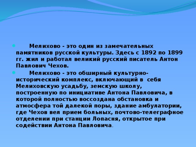 Мелихово - это один из замечательных памятников русской культуры. Здесь с 1892 по 1899 гг. жил и работал великий русский писатель Антон Павлович Чехов.  Мелихово - это обширный культурно-исторический комплекс, включающий в  себя  Мелиховскую усадьбу, земскую школу, построенную по инициативе Антона Павловича, в которой полностью воссоздана обстановка и атмосфера той далекой поры, здание амбулатории, где Чехов вел прием больных, почтово-телеграфное отделении при станции Лопасня, открытое при содействии Антона Павловича . 