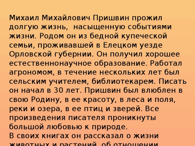 Михаил Михайлович Пришвин прожил долгую жизнь, насыщенную событиями жизни. Родом он из бедной купеческой семьи, проживавшей в Елецком уезде Орловской губернии. Он получил хорошее естественнонаучное образование. Работал агрономом, в течение нескольких лет был сельским учителем, библиотекарем. Писать он начал в 30 лет. Пришвин был влюблен в свою Родину, в ее красоту, в леса и поля, реки и озера, в ее птиц и зверей. Все произведения писателя проникнуты большой любовью к природе. В своих книгах он рассказал о жизни животных и растений, об отношении человека к родной природе.