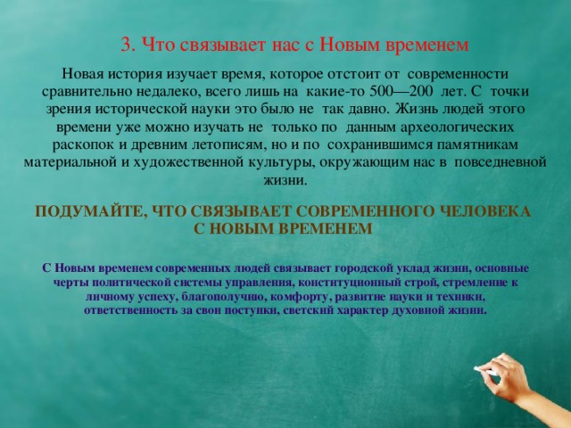 3. Что связывает нас с Новым временем Новая история изучает время, которое отстоит от  современности сравнительно недалеко, всего лишь на  какие-то 500—200  лет. С  точки зрения исторической науки это было не  так давно. Жизнь людей этого времени уже можно изучать не  только по  данным археологических раскопок и древним летописям, но и по  сохранившимся памятникам материальной и художественной культуры, окружающим нас в  повседневной жизни. ПОДУМАЙТЕ, ЧТО СВЯЗЫВАЕТ СОВРЕМЕННОГО ЧЕЛОВЕКА С НОВЫМ ВРЕМЕНЕМ С Новым временем современных людей связывает городской уклад жизни, основные черты политической системы управления, конституционный строй, стремление к личному успеху, благополучию, комфорту, развитие науки и техники, ответственность за свои поступки, светский характер духовной жизни.