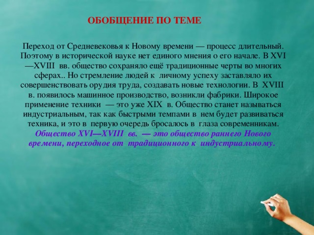 ОБОБЩЕНИЕ ПО ТЕМЕ Переход от Средневековья к Новому времени — процесс длительный. Поэтому в исторической науке нет единого мнения о его начале. В XVI—XVIII  вв. общество сохраняло ещё традиционные черты во многих сферах.. Но стремление людей к  личному успеху заставляло их совершенствовать орудия труда, создавать новые технологии. В  XVIII  в. появилось машинное производство, возникли фабрики. Широкое применение техники  — это уже XIX  в. О бщество станет называться индустриальным, так как быстрыми темпами в  нем будет развиваться техника, и это в  первую очередь бросалось в  глаза современникам. Общество XVI—XVIII  вв.  — это общество раннего Нового времени, переходное от  традиционного к  индустриальному.