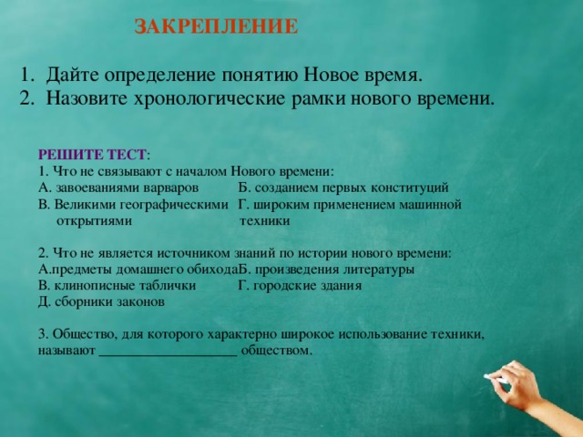 ЗАКРЕПЛЕНИЕ 1. Дайте определение понятию Новое время. 2. Назовите хронологические рамки нового времени. РЕШИТЕ ТЕСТ : 1. Что не связывают с началом Нового времени: А. завоеваниями варваров   Б. созданием первых конституций В. Великими географическими  Г. широким применением машинной  открытиями   техники 2. Что не является источником знаний по истории нового времени: А.предметы домашнего обихода  Б. произведения литературы В. клинописные таблички   Г. городские здания Д. сборники законов 3. Общество, для которого характерно широкое использование техники, называют ___________________ обществом.