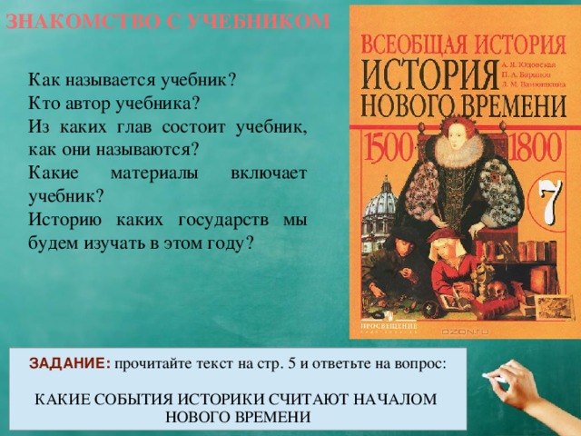 ЗНАКОМСТВО С УЧЕБНИКОМ Как называется учебник? Кто автор учебника? Из каких глав состоит учебник, как они называются? Какие материалы включает учебник? Историю каких государств мы будем изучать в этом году? ЗАДАНИЕ:  прочитайте текст на стр. 5 и ответьте на вопрос: КАКИЕ СОБЫТИЯ ИСТОРИКИ СЧИТАЮТ НАЧАЛОМ НОВОГО ВРЕМЕНИ