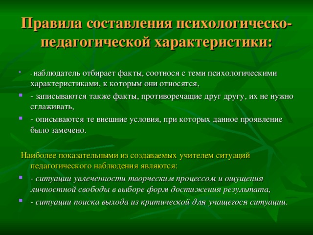 Правила составления психологическо-педагогической характеристики:   - наблюдатель отбирает факты, соотнося с теми психологическими характеристиками, к которым они относятся, - записываются также факты, противоречащие друг другу, их не нужно сглаживать, - описываются те внешние условия, при которых данное проявление было замечено.  Наиболее показательными из создаваемых учителем ситуаций педагогического наблюдения являются: