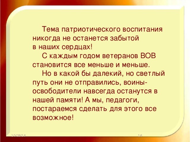 Тема патриотического воспитания никогда не останется забытой в наших сердцах!  С каждым годом ветеранов ВОВ становится все меньше и меньше.  Но в какой бы далекий, но светлый путь они не отправились, воины-освободители навсегда останутся в нашей памяти! А мы, педагоги, постараемся сделать для этого все возможное! 10/28/16