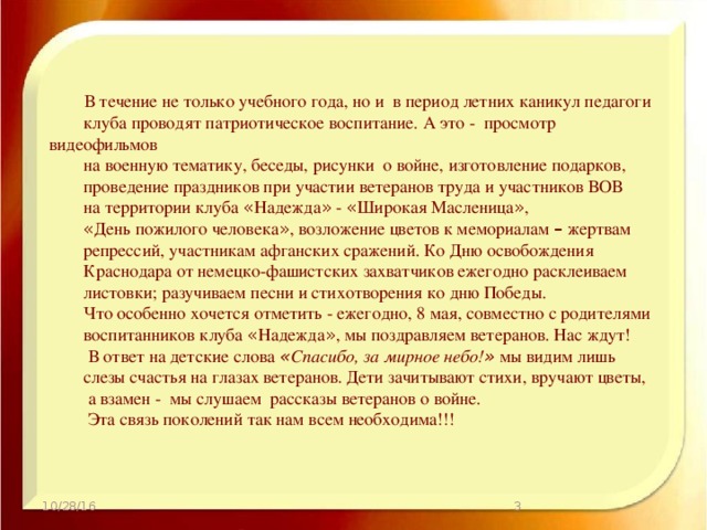 В течение не только учебного года, но и в период летних каникул педагоги клуба проводят патриотическое воспитание. А это - просмотр видеофильмов на военную тематику, беседы, рисунки о войне, изготовление подарков, проведение праздников при участии ветеранов труда и участников ВОВ на территории клуба « Надежда » - « Широкая Масленица » , « День пожилого человека » , возложение цветов к мемориалам – жертвам репрессий, участникам афганских сражений. Ко Дню освобождения Краснодара от немецко-фашистских захватчиков ежегодно расклеиваем листовки; разучиваем песни и стихотворения ко дню Победы. Что особенно хочется отметить - ежегодно, 8 мая, совместно с родителями воспитанников клуба « Надежда » , мы поздравляем ветеранов. Нас ждут!  В ответ на детские слова « Спасибо, за мирное небо! » мы видим лишь слезы счастья на глазах ветеранов. Дети зачитывают стихи, вручают цветы,  а взамен - мы слушаем рассказы ветеранов о войне.  Эта связь поколений так нам всем необходима!!!  10/28/16