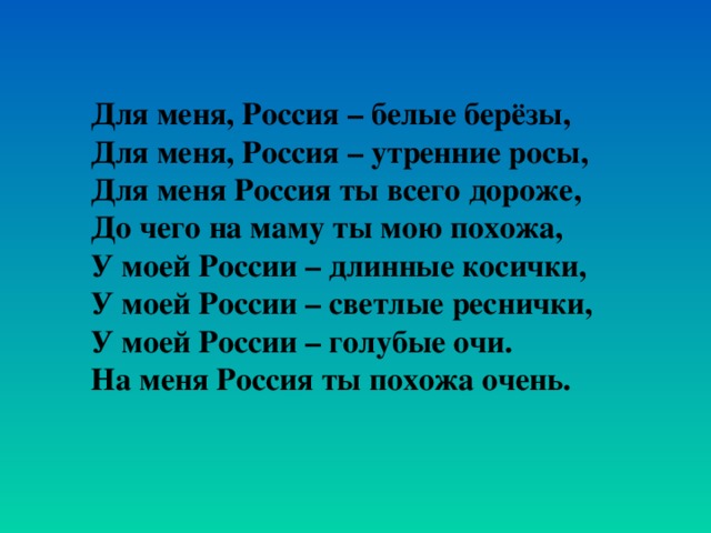 Для меня, Россия – белые берёзы, Для меня, Россия – утренние росы, Для меня Россия ты всего дороже, До чего на маму ты мою похожа, У моей России – длинные косички, У моей России – светлые реснички, У моей России – голубые очи. На меня Россия ты похожа очень.