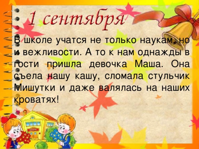 В школе учатся не только наукам, но и вежливости. А то к нам однажды в гости пришла девочка Маша. Она съела нашу кашу, сломала стульчик Мишутки и даже валялась на наших кроватях!