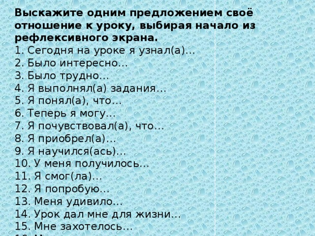 Выскажите одним предложением своё отношение к уроку, выбирая начало из рефлексивного экрана. 1. Сегодня на уроке я узнал(а)… 2. Было интересно… 3. Было трудно… 4. Я выполнял(а) задания… 5. Я понял(а), что… 6. Теперь я могу… 7. Я почувствовал(а), что… 8. Я приобрел(а)… 9. Я научился(ась)… 10. У меня получилось… 11. Я смог(ла)… 12. Я попробую… 13. Меня удивило… 14. Урок дал мне для жизни… 15. Мне захотелось… 16. Мне очень понравилось…