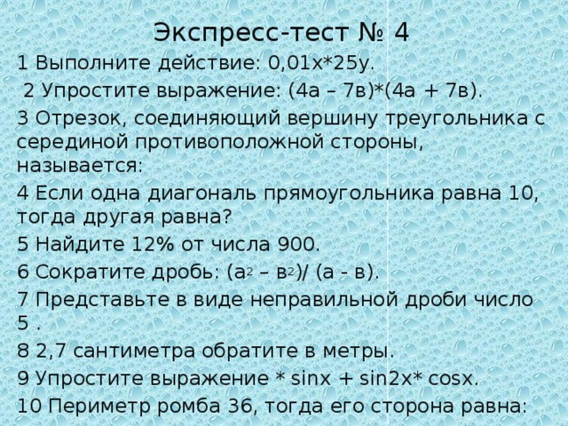 Экспресс-тест № 4 1 Выполните действие: 0,01х*25у.  2 Упростите выражение: (4а – 7в)*(4а + 7в). 3 Отрезок, соединяющий вершину треугольника с серединой противоположной стороны, называется: 4 Если одна диагональ прямоугольника равна 10, тогда другая равна? 5 Найдите 12% от числа 900. 6 Сократите дробь: (а 2 – в 2 )/ (а - в). 7 Представьте в виде неправильной дроби число 5 . 8 2,7 сантиметра обратите в метры. 9 Упростите выражение * sinх + sin2х* cosх. 10 Периметр ромба 36, тогда его сторона равна: