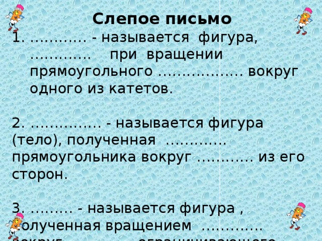 Слепое письмо ………… - называется фигура, …………. при вращении прямоугольного ……………… вокруг одного из катетов. 2. …………… - называется фигура (тело), полученная …………. прямоугольника вокруг ………… из его сторон. 3. ……… - называется фигура , полученная вращением …………. вокруг …………, ограничивающего этот полукруг.