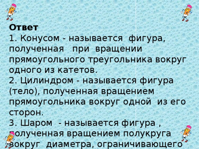 Ответ 1. Конусом - называется фигура, полученная при вращении прямоугольного треугольника вокруг одного из катетов. 2. Цилиндром - называется фигура (тело), полученная вращением прямоугольника вокруг одной из его сторон. 3. Шаром - называется фигура , полученная вращением полукруга вокруг диаметра, ограничивающего этот полукруг.