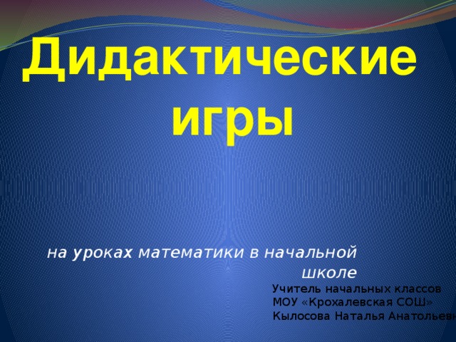 Дидактические игры на уроках математики в начальной школе Учитель начальных классов МОУ «Крохалевская СОШ» Кылосова Наталья Анатольевна