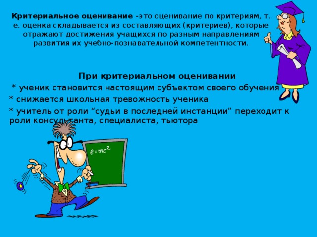 Критериальное оценивание - это оценивание по критериям, т. е. оценка складывается из составляющих (критериев), которые отражают достижения учащихся по разным направлениям развития их учебно-познавательной компетентности.   При критериальном оценивании  * ученик становится настоящим субъектом своего обучения * снижается школьная тревожность ученика * учитель от роли “судьи в последней инстанции” переходит к роли консультанта, специалиста, тьютора