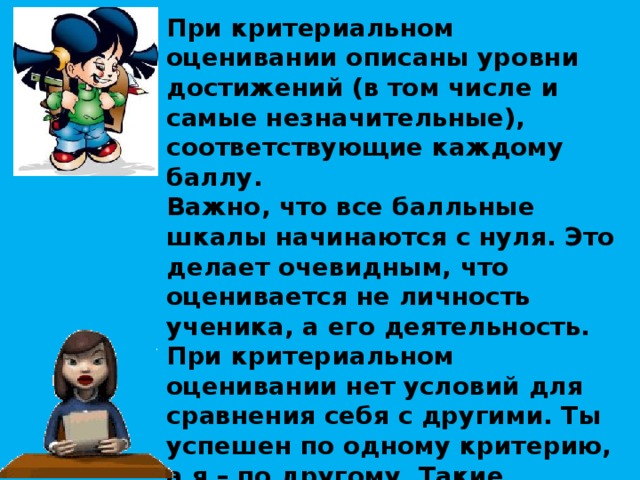 При критериальном оценивании описаны уровни достижений (в том числе и самые незначительные), соответствующие каждому баллу. Важно, что все балльные шкалы начинаются с нуля. Это делает очевидным, что оценивается не личность ученика, а его деятельность. При критериальном оценивании нет условий для сравнения себя с другими. Ты успешен по одному критерию, а я – по другому. Такие ярлыки, как “отличник”, “троечник”, “хорошист”, отпадают сами собой. Появляются дополнительные возможности оценивать и наращивать свои достижения по тому или иному критерию.