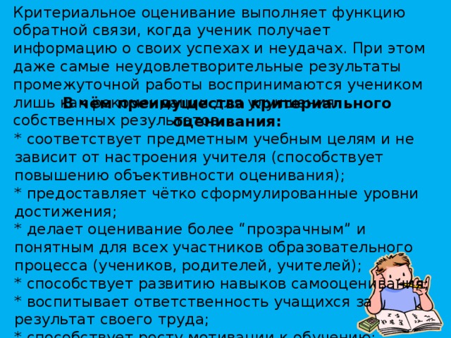 Критериальное оценивание выполняет функцию обратной связи, когда ученик получает информацию о своих успехах и неудачах. При этом даже самые неудовлетворительные результаты промежуточной работы воспринимаются учеником лишь как рекомендации для улучшения собственных результатов. В чём преимущества критериального оценивания: * соответствует предметным учебным целям и не зависит от настроения учителя (способствует повышению объективности оценивания); * предоставляет чётко сформулированные уровни достижения; * делает оценивание более “прозрачным” и понятным для всех участников образовательного процесса (учеников, родителей, учителей); * способствует развитию навыков самооценивания; * воспитывает ответственность учащихся за результат своего труда; * способствует росту мотивации к обучению; * повышает качество образования.