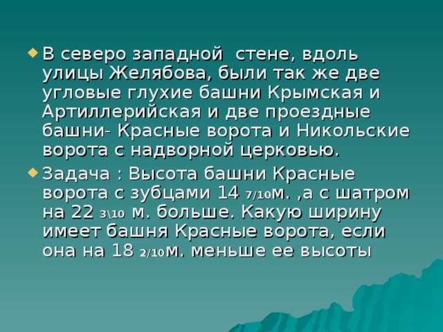 В северо западной стене, вдоль улицы Желябова, были так же две угловые глухие башни Крымская и Артиллерийская и две проездные башни- Красные ворота и Никольские ворота с надворной церковью. Задача : Высота башни Красные ворота с зубцами 14 7/10 м. ,а с шатром на 22 3\10 м. больше. Какую ширину имеет башня Красные ворота, если она на 18 2/10 м. меньше ее высоты