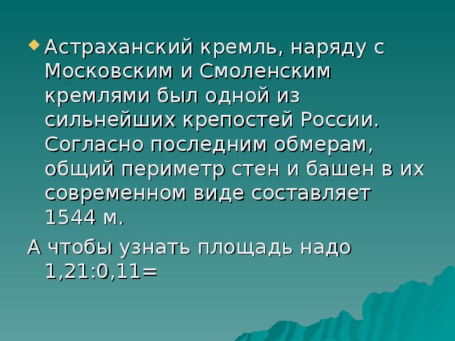 Астраханский кремль, наряду с Московским и Смоленским кремлями был одной из сильнейших крепостей России. Согласно последним обмерам, общий периметр стен и башен в их современном виде составляет 1544 м.