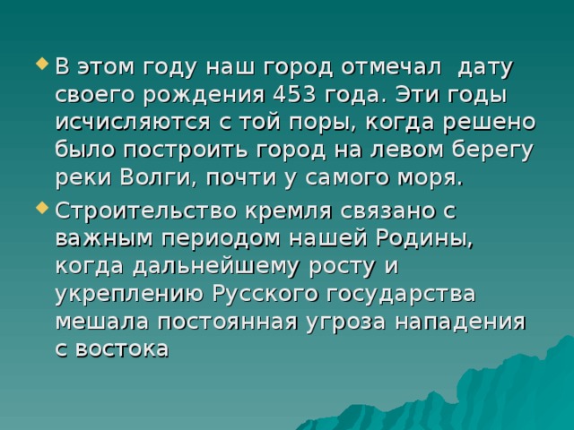 В этом году наш город отмечал дату своего рождения 453 года. Эти годы исчисляются с той поры, когда решено было построить город на левом берегу реки Волги, почти у самого моря. Строительство кремля связано с важным периодом нашей Родины, когда дальнейшему росту и укреплению Русского государства мешала постоянная угроза нападения с востока