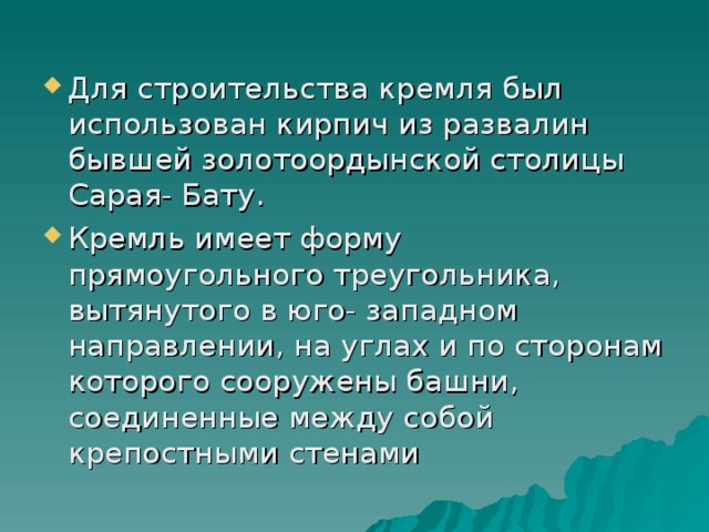 Для строительства кремля был использован кирпич из развалин бывшей золотоордынской столицы Сарая- Бату. Кремль имеет форму прямоугольного треугольника, вытянутого в юго- западном направлении, на углах и по сторонам которого сооружены башни, соединенные между собой крепостными стенами