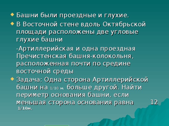 Башни были проездные и глухие. В Восточной стене вдоль Октябрьской площади расположены две угловые глухие башни  -Артиллерийская и одна проездная Пречистенская башня-колокольня, расположенная почти по средине восточной среды Задача: Одна сторона Артиллерийской башни на 1/10 м. больше другой. Найти периметр основания башни, если меньшая сторона основания равна 12 1/10м.