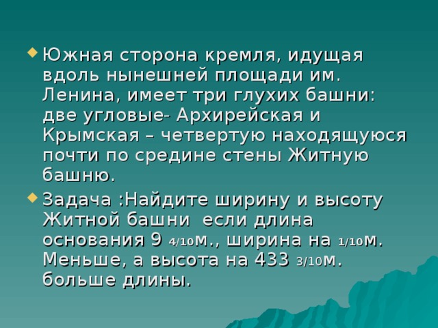 Южная сторона кремля, идущая вдоль нынешней площади им. Ленина, имеет три глухих башни: две угловые- Архирейская и Крымская – четвертую находящуюся почти по средине стены Житную башню. Задача :Найдите ширину и высоту Житной башни если длина основания 9 4/10 м., ширина на 1/10 м. Меньше, а высота на 433 3/10 м. больше длины.