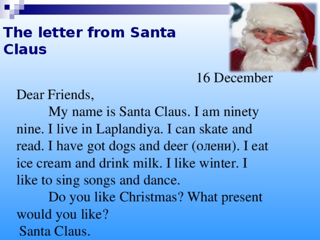 The letter from Santa Claus 16 December Dear Friends,  My name is Santa Claus. I am ninety nine. I live in Laplandiya. I can skate and read. I have got dogs and deer ( олени ). I eat ice cream and drink milk. I like winter. I like to sing songs and dance.   Do you like Christmas? What present would you like?  Santa Claus .