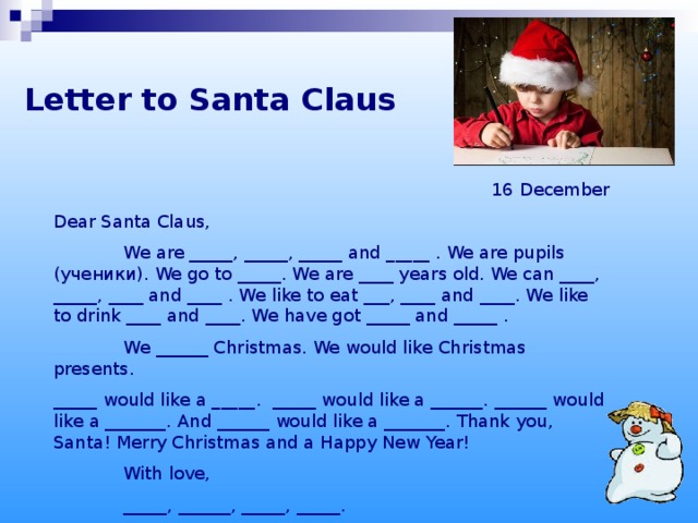 Letter to Santa Claus 16 December Dear Santa Claus,  We are _____, _____, _____ and _____ . We are pupils ( ученики ) . We go to _____. We are ____ years old. We can ____, _____, ____ and ____ . We like to eat ___, ____ and ____. We like to drink ____ and ____. We have got _____ and _____ .  We ______ Christmas. We would like Christmas presents. _____ would like a _____. _____ would like a ______. ______ would like a _______. And ______ would like a _______. Thank you, Santa! Merry Christmas and a Happy New Year!  With love,  _____, ______, _____, _____.
