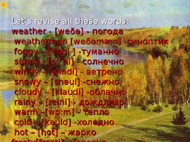 Let’s revise all these words:  weather - [we ðə ] - погода  weatherman [we ðə m æ n] - синоптик  foggy – [ fogi ] -туманно  sunny - [s ^ ni] - солнечно  windy – [windi] - ветрено  snowy – [sn ə ui] - снежно  cloudy – [klaudi] - облачно  rainy – [reini] - дождливо  warm –[wo:m] - тепло  cold – [k ə uld] - холодно  hot – [hot] – жарко  frosty[frosti]- морозно