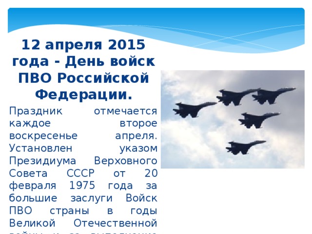 12 апреля 2015 года - День войск ПВО Российской Федерации. Праздник отмечается каждое второе воскресенье апреля. Установлен указом Президиума Верховного Совета СССР от 20 февраля 1975 года за большие заслуги Войск ПВО страны в годы Великой Отечественной войны и за выполнение ими особо важных задач в мирное время.