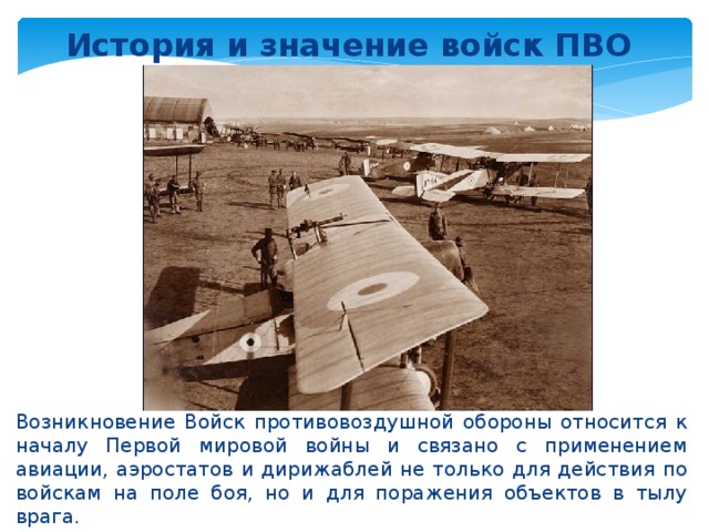 История и значение войск ПВО   Возникновение Войск противовоздушной обороны относится к началу Первой мировой войны и связано с применением авиации, аэростатов и дирижаблей не только для действия по войскам на поле боя, но и для поражения объектов в тылу врага.