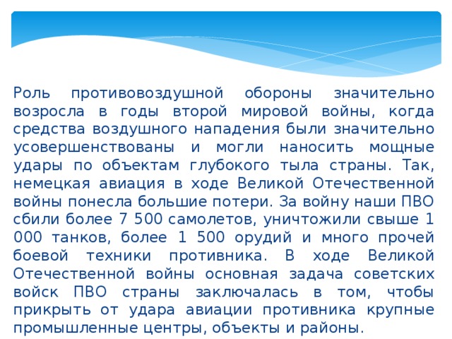 Роль противовоздушной обороны значительно возросла в годы второй мировой войны, когда средства воздушного нападения были значительно усовершенствованы и могли наносить мощные удары по объектам глубокого тыла страны. Так, немецкая авиация в ходе Великой Отечественной войны понесла большие потери. За войну наши ПВО сбили более 7 500 самолетов, уничтожили свыше 1 000 танков, более 1 500 орудий и много прочей боевой техники противника. В ходе Великой Отечественной войны основная задача советских войск ПВО страны заключалась в том, чтобы прикрыть от удара авиации противника крупные промышленные центры, объекты и районы.