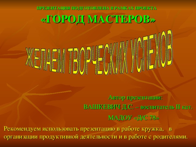 ПРЕЗЕНТАЦИЯ ПОДГОТОВЛЕНА В РАМКАХ ПРОЕКТА   «ГОРОД МАСТЕРОВ»    Автор презентации:  ВАШКЕВИЧ Д.С. – воспитатель II кат.  МАДОУ «Д/С 78»   Рекомендуем использовать презентацию в работе кружка, в организации продуктивной деятельности и в работе с родителями.