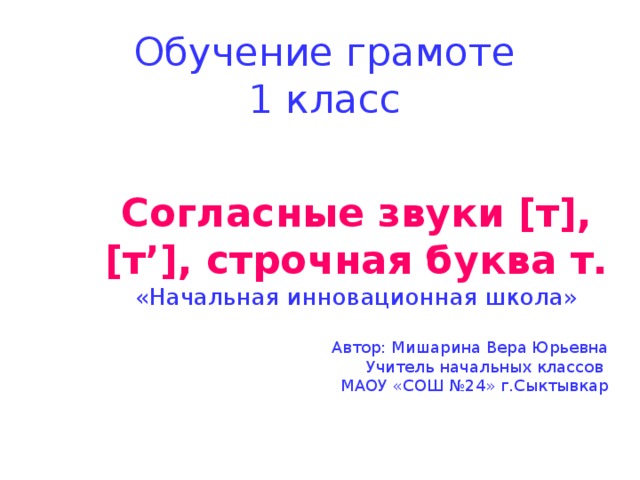 Обучение грамоте  1 класс Согласные звуки [т], [т’], строчная буква т. «Начальная инновационная школа» Автор: Мишарина Вера Юрьевна Учитель начальных классов МАОУ «СОШ №24» г.Сыктывкар