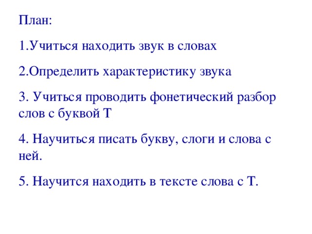 План: 1.Учиться находить звук в словах 2.Определить характеристику звука 3. Учиться проводить фонетический разбор слов с буквой Т 4. Научиться писать букву, слоги и слова с ней. 5. Научится находить в тексте слова с Т.