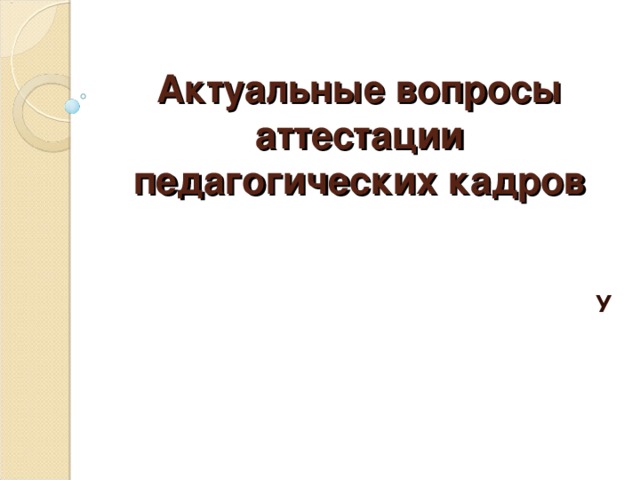 Актуальные вопросы аттестации педагогических кадров У